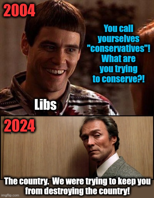 2004; You call yourselves "conservatives"!
What are you trying to conserve?! Libs; 2024; The country.  We were trying to keep you
from destroying the country! | image tagged in dumb and dumber,if you know you know,conservatives,memes,democrats,joe biden | made w/ Imgflip meme maker