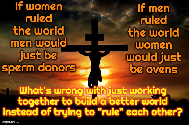 So Much Wasted Time | If women ruled the world men would just be sperm donors; If men ruled the world women would just be ovens; What's wrong with just working together to build a better world instead of trying to "rule" each other? | image tagged in jesus on the cross,waste of time,women vs men,men vs women,equality,memes | made w/ Imgflip meme maker