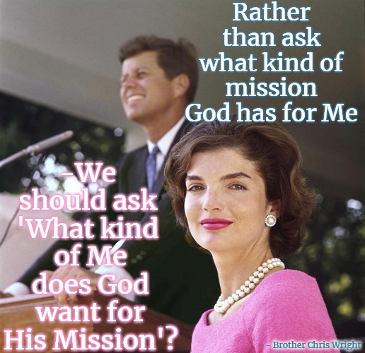 What kind of Me does God want Me to Be? | Rather than ask what kind of mission God has for Me; -We  should ask 
'What kind 
of Me does God want for His Mission'? - Brother Chris Wright | image tagged in god,jfk,jfk is god,lord john yahweh,mission from god | made w/ Imgflip meme maker