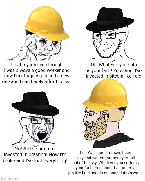 You have no sympathy for those who loose their job so boohoo if you stupidly throw your life savings away at useless crypto | LOL! Whatever you suffer is your fault! You should've invested in bitcoin like I did. I lost my job even though I was always a good worker and now I'm struggling to find a new one and I can barely afford to live. No! All the bitcoin I invested in crashed! Now I'm broke and I've lost everything! Lol. You shouldn't have been lazy and waited for money to fall out of the sky. Whatever you suffer is your fault. You should've gotten a job like I did and do an honest day's work. | image tagged in neckbeard libertarian,crypto,bitcoin,unemployment | made w/ Imgflip meme maker