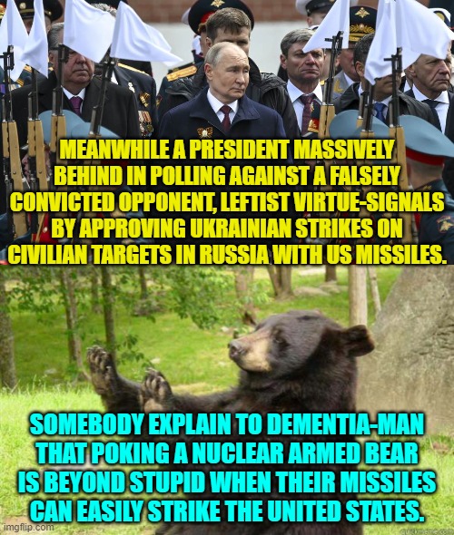 We know that Biden is frighteningly stupid; but his handlers are as well? | MEANWHILE A PRESIDENT MASSIVELY BEHIND IN POLLING AGAINST A FALSELY CONVICTED OPPONENT, LEFTIST VIRTUE-SIGNALS BY APPROVING UKRAINIAN STRIKES ON CIVILIAN TARGETS IN RUSSIA WITH US MISSILES. SOMEBODY EXPLAIN TO DEMENTIA-MAN THAT POKING A NUCLEAR ARMED BEAR IS BEYOND STUPID WHEN THEIR MISSILES CAN EASILY STRIKE THE UNITED STATES. | image tagged in yep | made w/ Imgflip meme maker