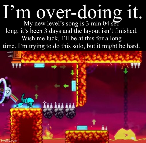 . | I’m over-doing it. My new level’s song is 3 min 04 sec long, it’s been 3 days and the layout isn’t finished. Wish me luck, I’ll be at this for a long time. I’m trying to do this solo, but it might be hard. | image tagged in dash spider jumpscare | made w/ Imgflip meme maker