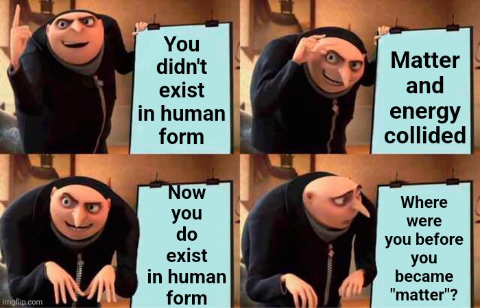 You Were Always Energy.  You Became Matter On Earth | You didn't exist in human
form; Matter and energy collided; Now you do exist in human
form; Where were you before you became "matter"? | image tagged in memes,gru's plan,god religion universe,faith,science,same energy | made w/ Imgflip meme maker