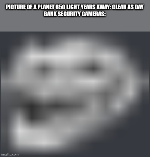 Ah yes, I love me some good ol' 2000's Nokia video quality | PICTURE OF A PLANET 650 LIGHT YEARS AWAY: CLEAR AS DAY

BANK SECURITY CAMERAS: | image tagged in extremely low quality troll face,memes,security,cameras,low quality | made w/ Imgflip meme maker