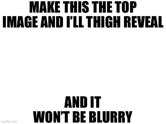 Let’s see if the promise of female legs is enough to tempt y’all | MAKE THIS THE TOP IMAGE AND I’LL THIGH REVEAL; AND IT WON’T BE BLURRY | image tagged in blank white template | made w/ Imgflip meme maker