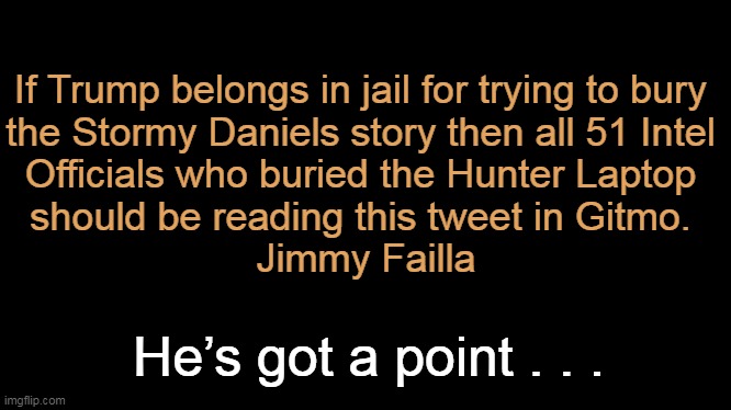 Double Standards | If Trump belongs in jail for trying to bury 
the Stormy Daniels story then all 51 Intel 
Officials who buried the Hunter Laptop 
should be reading this tweet in Gitmo. 

Jimmy Failla; He’s got a point . . . | image tagged in politics,donald trump,stormy daniels,hunter biden,laptop,government corruption | made w/ Imgflip meme maker