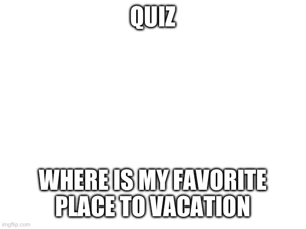 QUIZ; WHERE IS MY FAVORITE PLACE TO VACATION | made w/ Imgflip meme maker