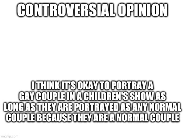 Act like it's normal | CONTROVERSIAL OPINION; I THINK IT'S OKAY TO PORTRAY A GAY COUPLE IN A CHILDREN'S SHOW AS LONG AS THEY ARE PORTRAYED AS ANY NORMAL COUPLE BECAUSE THEY ARE A NORMAL COUPLE | made w/ Imgflip meme maker