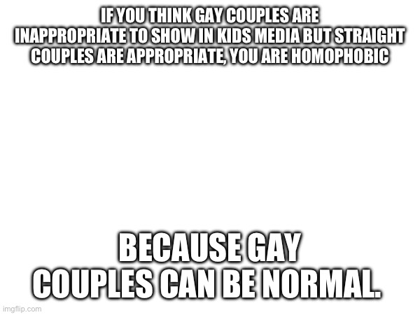 I drew a gay ballroom waltz between 2 teen girls once. | IF YOU THINK GAY COUPLES ARE INAPPROPRIATE TO SHOW IN KIDS MEDIA BUT STRAIGHT COUPLES ARE APPROPRIATE, YOU ARE HOMOPHOBIC; BECAUSE GAY COUPLES CAN BE NORMAL. | made w/ Imgflip meme maker