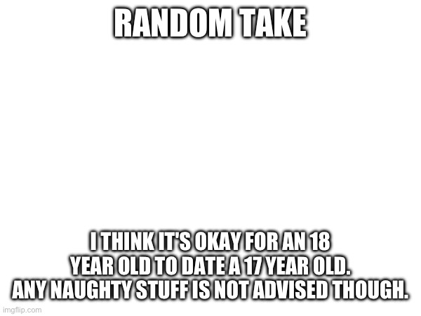 RANDOM TAKE; I THINK IT'S OKAY FOR AN 18 YEAR OLD TO DATE A 17 YEAR OLD. ANY NAUGHTY STUFF IS NOT ADVISED THOUGH. | made w/ Imgflip meme maker