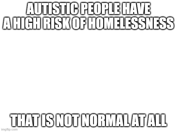 AUTISTIC PEOPLE HAVE A HIGH RISK OF HOMELESSNESS; THAT IS NOT NORMAL AT ALL | made w/ Imgflip meme maker
