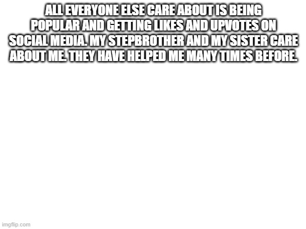 ALL EVERYONE ELSE CARE ABOUT IS BEING POPULAR AND GETTING LIKES AND UPVOTES ON SOCIAL MEDIA. MY STEPBROTHER AND MY SISTER CARE ABOUT ME. THEY HAVE HELPED ME MANY TIMES BEFORE. | made w/ Imgflip meme maker