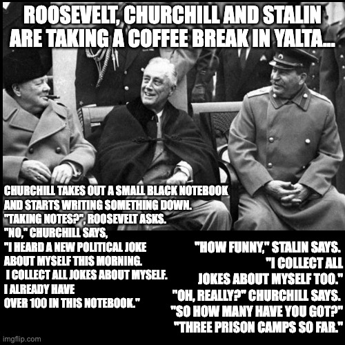 Yalta Joke | ROOSEVELT, CHURCHILL AND STALIN ARE TAKING A COFFEE BREAK IN YALTA... CHURCHILL TAKES OUT A SMALL BLACK NOTEBOOK 
AND STARTS WRITING SOMETHING DOWN.

"TAKING NOTES?", ROOSEVELT ASKS.

"NO," CHURCHILL SAYS, 
"I HEARD A NEW POLITICAL JOKE 
ABOUT MYSELF THIS MORNING.
 I COLLECT ALL JOKES ABOUT MYSELF. 
I ALREADY HAVE 
OVER 100 IN THIS NOTEBOOK."; "HOW FUNNY," STALIN SAYS. 
"I COLLECT ALL JOKES ABOUT MYSELF TOO."

"OH, REALLY?" CHURCHILL SAYS. 
"SO HOW MANY HAVE YOU GOT?"

"THREE PRISON CAMPS SO FAR." | image tagged in history,meme,yalta,winston churchill | made w/ Imgflip meme maker