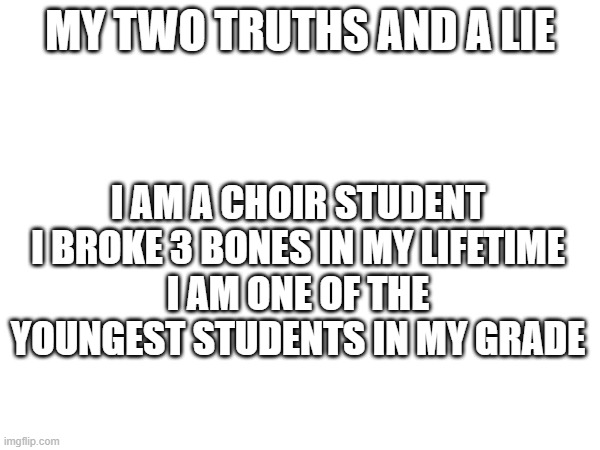 MY TWO TRUTHS AND A LIE; I AM A CHOIR STUDENT
I BROKE 3 BONES IN MY LIFETIME
I AM ONE OF THE YOUNGEST STUDENTS IN MY GRADE | made w/ Imgflip meme maker