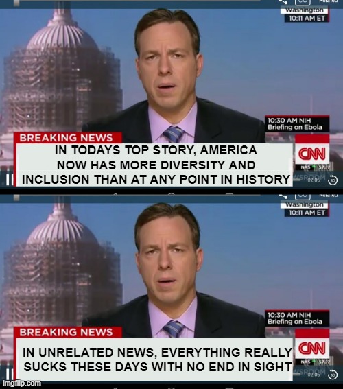 Now i'm not (always) saying these two things are related...but I see absolutely no 'strength' or improvement as a result of it | IN TODAYS TOP STORY, AMERICA NOW HAS MORE DIVERSITY AND INCLUSION THAN AT ANY POINT IN HISTORY; IN UNRELATED NEWS, EVERYTHING REALLY SUCKS THESE DAYS WITH NO END IN SIGHT | image tagged in cnn breaking news template | made w/ Imgflip meme maker