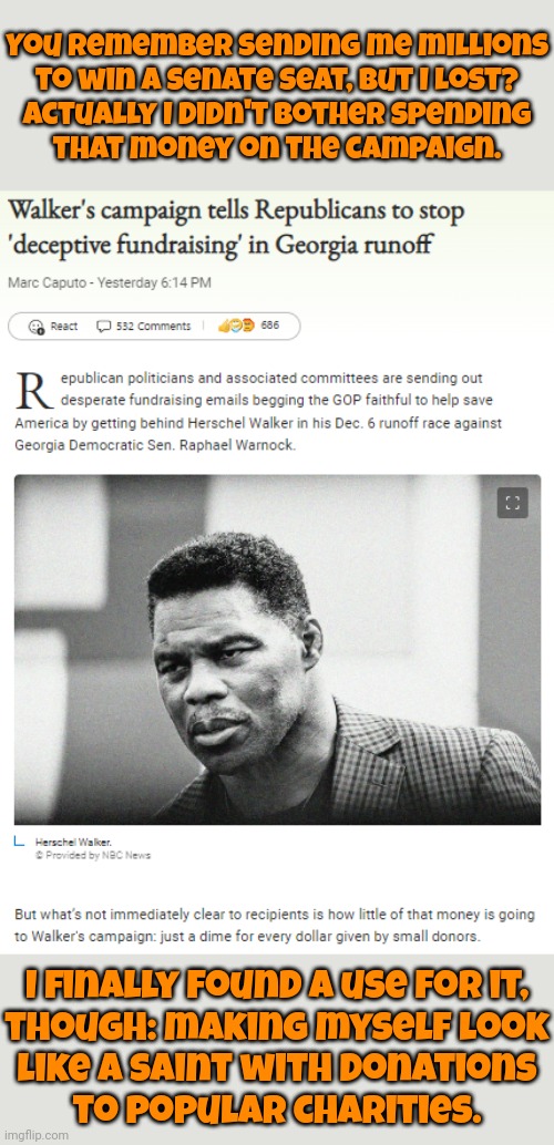 It's OK, he's a police officer. | You remember sending me millions
to win a senate seat, but I lost?
Actually I didn't bother spending
that money on the campaign. I finally found a use for it,
though: making myself look
like a saint with donations
to popular charities. | image tagged in herschel walker campaign grift,self-worth,so wrong,that's not how this works,fraud,scumbag republicans | made w/ Imgflip meme maker