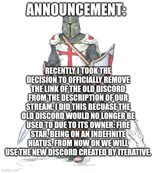 New announcement: | ANNOUNCEMENT:; RECENTLY I TOOK THE DECISION TO OFFICIALLY REMOVE THE LINK OF THE OLD DISCORD FROM THE DESCRIPTION OF OUR STREAM. I DID THIS BECUASE THE OLD DISCORD WOULD NO LONGER BE USED TO DUE TO ITS OWNER: FIRE STAR, BEING ON AN INDEFINITE HIATUS. FROM NOW ON WE WILL USE THE NEW DISCORD CREATED BY ITERATIVE. | image tagged in knights templar,announcement,anti furry | made w/ Imgflip meme maker