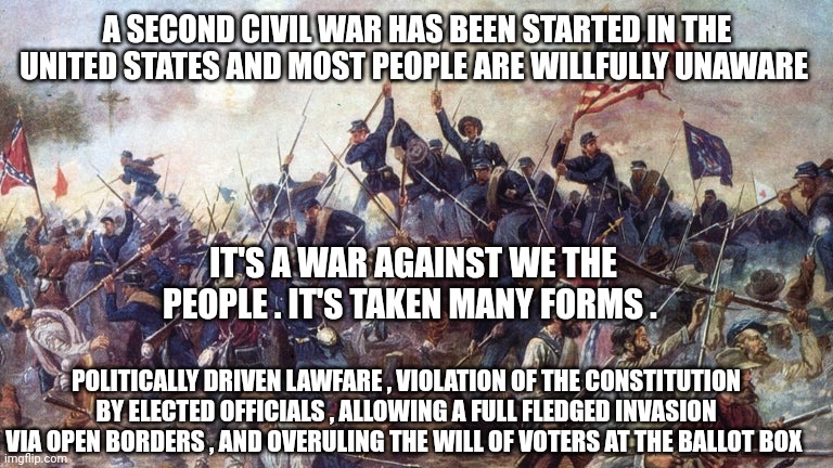 United States | A SECOND CIVIL WAR HAS BEEN STARTED IN THE UNITED STATES AND MOST PEOPLE ARE WILLFULLY UNAWARE; IT'S A WAR AGAINST WE THE PEOPLE . IT'S TAKEN MANY FORMS . POLITICALLY DRIVEN LAWFARE , VIOLATION OF THE CONSTITUTION BY ELECTED OFFICIALS , ALLOWING A FULL FLEDGED INVASION VIA OPEN BORDERS , AND OVERULING THE WILL OF VOTERS AT THE BALLOT BOX | image tagged in civil war | made w/ Imgflip meme maker