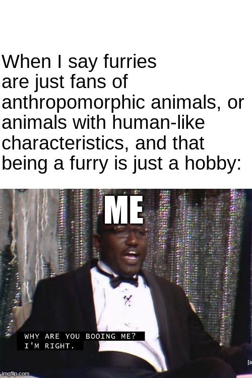 Why are you booing me? I'm right. | When I say furries are just fans of anthropomorphic animals, or animals with human-like characteristics, and that being a furry is just a hobby:; ME | image tagged in blank white template,why are you booing me i'm right,furry memes | made w/ Imgflip meme maker