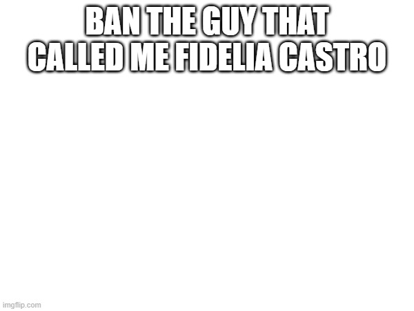 BAN THE GUY THAT CALLED ME FIDELIA CASTRO | made w/ Imgflip meme maker