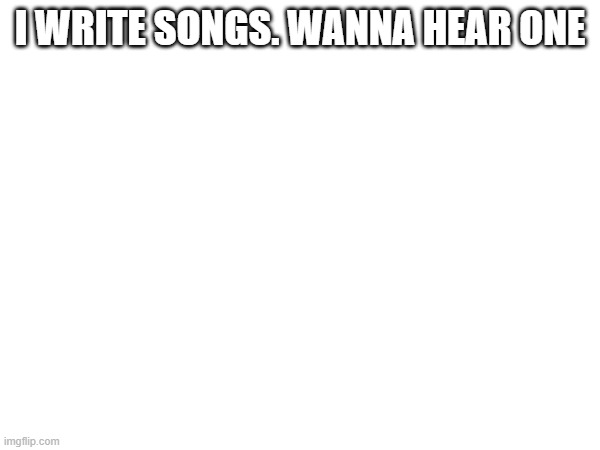 I WRITE SONGS. WANNA HEAR ONE | made w/ Imgflip meme maker