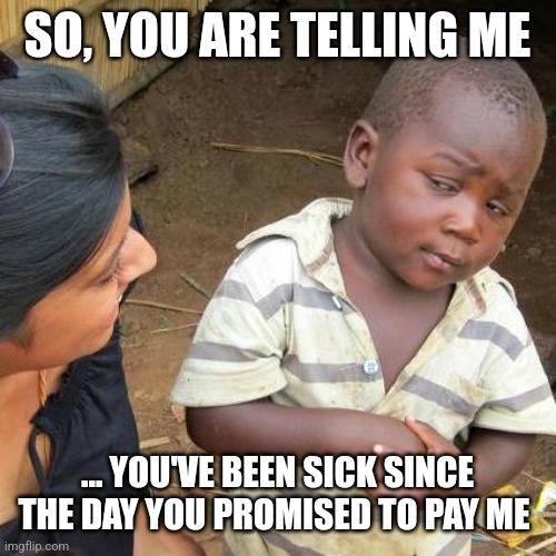 Third World Skeptical Kid Meme | SO, YOU ARE TELLING ME; ... YOU'VE BEEN SICK SINCE THE DAY YOU PROMISED TO PAY ME | image tagged in memes,third world skeptical kid | made w/ Imgflip meme maker