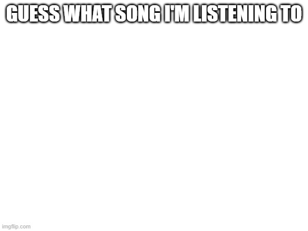 GUESS WHAT SONG I'M LISTENING TO | made w/ Imgflip meme maker