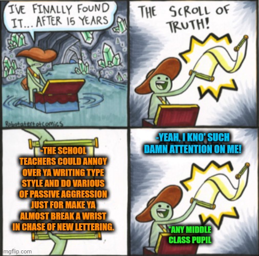 -Y they are so annoying? | -YEAH, I KNO' SUCH DAMN ATTENTION ON ME! -THE SCHOOL TEACHERS COULD ANNOY OVER YA WRITING TYPE STYLE AND DO VARIOUS OF PASSIVE AGGRESSION JUST FOR MAKE YA ALMOST BREAK A WRIST IN CHASE OF NEW LETTERING. *ANY MIDDLE CLASS PUPIL | image tagged in the real scroll of truth,unhelpful high school teacher,stereotype me,break dancing,joint,sponge bob letter burning | made w/ Imgflip meme maker