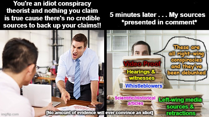 No amount of evidence will convince an idiot. | You're an idiot conspiracy theorist and nothing you claim is true cause there's no credible sources to back up your claims!! 5 minutes later . . . My sources
  *presented in comment*; These are all right-wing conspiracies and they've been debunked; Video Proof; Hearings & 
witnesses; Whistleblowers; Scientific/Historical 
articles; Left-wing media 
sources & 
retractions; [No amount of evidence will ever convince an idiot] | image tagged in black background,never convince an idiot,evidence,truth teller,conspiracy theory,conspiracy theorist | made w/ Imgflip meme maker