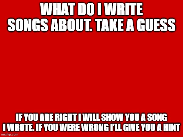 WHAT DO I WRITE SONGS ABOUT. TAKE A GUESS; IF YOU ARE RIGHT I WILL SHOW YOU A SONG I WROTE. IF YOU WERE WRONG I'LL GIVE YOU A HINT | made w/ Imgflip meme maker