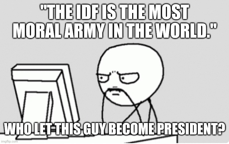 Morality is an IDF standard - Trustmebro, 2023. | "THE IDF IS THE MOST MORAL ARMY IN THE WORLD."; WHO LET THIS GUY BECOME PRESIDENT? | image tagged in pensive stare at screen stress,palestine,israel,english,massacre | made w/ Imgflip meme maker