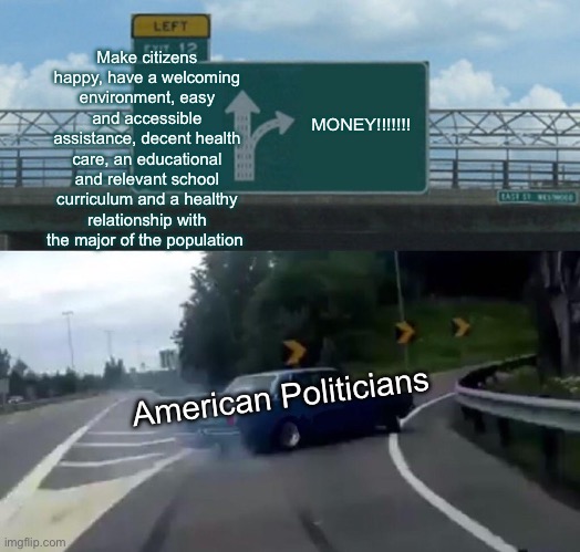 Yip | Make citizens happy, have a welcoming environment, easy and accessible assistance, decent health care, an educational and relevant school curriculum and a healthy relationship with the major of the population; MONEY!!!!!!! American Politicians | image tagged in memes,left exit 12 off ramp | made w/ Imgflip meme maker