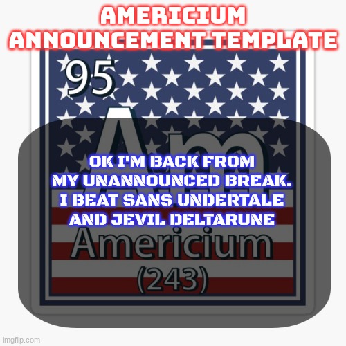 americium announcement temp | OK I'M BACK FROM MY UNANNOUNCED BREAK. I BEAT SANS UNDERTALE AND JEVIL DELTARUNE | image tagged in americium announcement temp | made w/ Imgflip meme maker