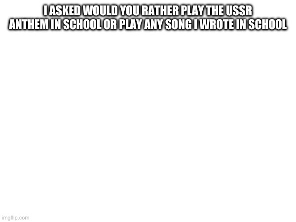 I ASKED WOULD YOU RATHER PLAY THE USSR ANTHEM IN SCHOOL OR PLAY ANY SONG I WROTE IN SCHOOL | made w/ Imgflip meme maker