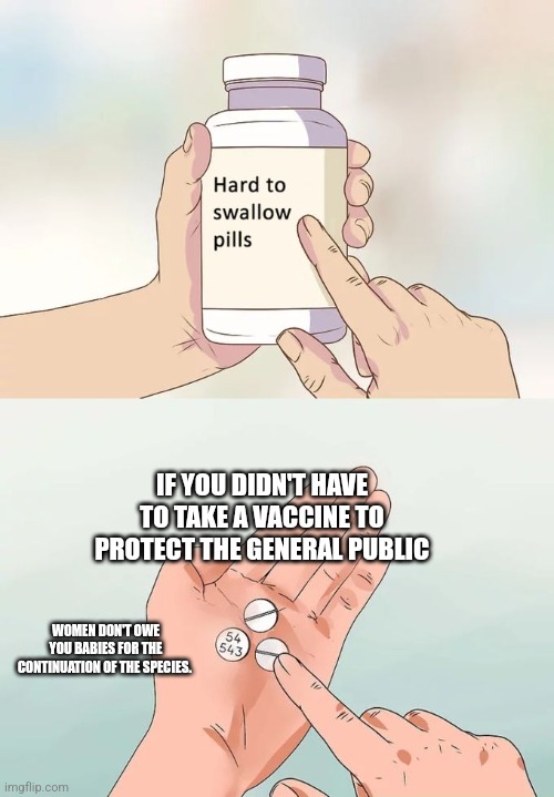 Hard To Swallow Pills | IF YOU DIDN'T HAVE TO TAKE A VACCINE TO PROTECT THE GENERAL PUBLIC; WOMEN DON'T OWE YOU BABIES FOR THE CONTINUATION OF THE SPECIES. | image tagged in memes,hard to swallow pills | made w/ Imgflip meme maker