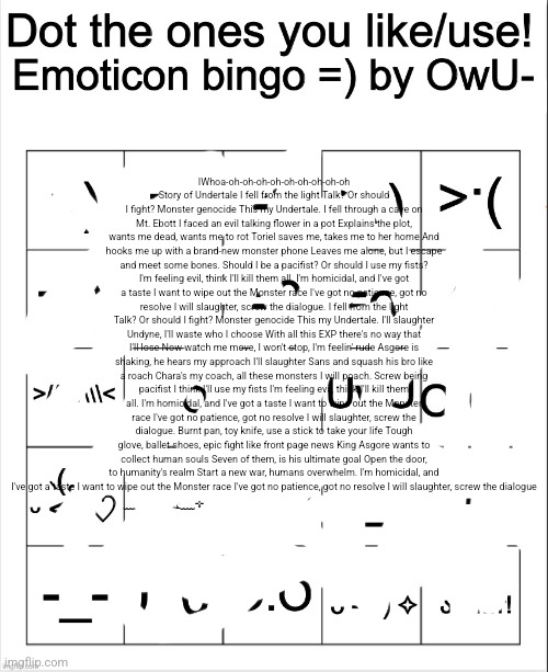 Dot the ones you like/use emoticons bingo by Owu | IWhoa-oh-oh-oh-oh-oh-oh-oh-oh-oh Story of Undertale I fell from the light Talk? Or should I fight? Monster genocide This my Undertale. I fell through a cave on Mt. Ebott I faced an evil talking flower in a pot Explains the plot, wants me dead, wants me to rot Toriel saves me, takes me to her home And hooks me up with a brand-new monster phone Leaves me alone, but I escape and meet some bones. Should I be a pacifist? Or should I use my fists? I'm feeling evil, think I'll kill them all. I'm homicidal, and I've got a taste I want to wipe out the Monster race I've got no patience, got no resolve I will slaughter, screw the dialogue. I fell from the light Talk? Or should I fight? Monster genocide This my Undertale. I'll slaughter Undyne, I'll waste who I choose With all this EXP there's no way that I'll lose Now watch me move, I won't stop, I'm feelin' rude Asgore is shaking, he hears my approach I'll slaughter Sans and squash his bro like a roach Chara's my coach, all these monsters I will poach. Screw being pacifist I think I'll use my fists I'm feeling evil, think I'll kill them all. I'm homicidal, and I've got a taste I want to wipe out the Monster race I've got no patience, got no resolve I will slaughter, screw the dialogue. Burnt pan, toy knife, use a stick to take your life Tough glove, ballet shoes, epic fight like front page news King Asgore wants to collect human souls Seven of them, is his ultimate goal Open the door, to humanity's realm Start a new war, humans overwhelm. I'm homicidal, and I've got a taste I want to wipe out the Monster race I've got no patience, got no resolve I will slaughter, screw the dialogue | image tagged in dot the ones you like/use emoticons bingo by owu | made w/ Imgflip meme maker