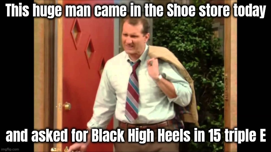 Al Bundy Coming Home | This huge man came in the Shoe store today and asked for Black High Heels in 15 triple E | image tagged in al bundy coming home | made w/ Imgflip meme maker