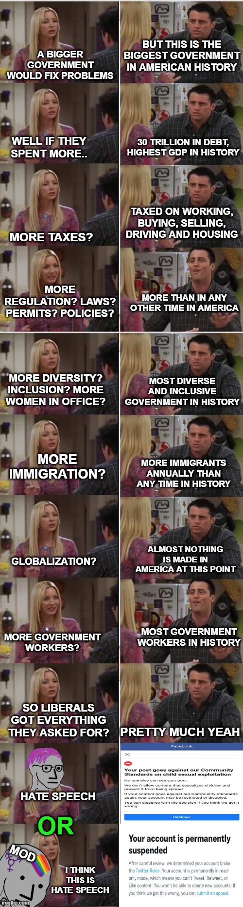 A BIGGER GOVERNMENT WOULD FIX PROBLEMS; BUT THIS IS THE BIGGEST GOVERNMENT IN AMERICAN HISTORY; WELL IF THEY SPENT MORE.. 30 TRILLION IN DEBT, HIGHEST GDP IN HISTORY; TAXED ON WORKING, BUYING, SELLING, DRIVING AND HOUSING; MORE TAXES? MORE REGULATION? LAWS? PERMITS? POLICIES? MORE THAN IN ANY OTHER TIME IN AMERICA; MOST DIVERSE AND INCLUSIVE GOVERNMENT IN HISTORY; MORE DIVERSITY? INCLUSION? MORE WOMEN IN OFFICE? MORE IMMIGRATION? MORE IMMIGRANTS ANNUALLY THAN ANY TIME IN HISTORY; ALMOST NOTHING IS MADE IN AMERICA AT THIS POINT; GLOBALIZATION? MOST GOVERNMENT WORKERS IN HISTORY; MORE GOVERNMENT WORKERS? SO LIBERALS GOT EVERYTHING THEY ASKED FOR? PRETTY MUCH YEAH; HATE SPEECH; OR; MOD; I THINK THIS IS HATE SPEECH | image tagged in phoebe joey | made w/ Imgflip meme maker