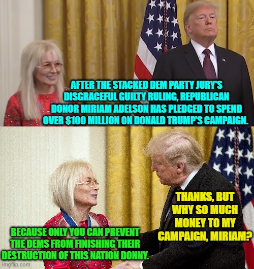 Indeed . . . it's not rocket science. | AFTER THE STACKED DEM PARTY JURY'S DISGRACEFUL GUILTY RULING, REPUBLICAN DONOR MIRIAM ADELSON HAS PLEDGED TO SPEND OVER $100 MILLION ON DONALD TRUMP'S CAMPAIGN. THANKS, BUT WHY SO MUCH MONEY TO MY CAMPAIGN, MIRIAM? BECAUSE ONLY YOU CAN PREVENT THE DEMS FROM FINISHING THEIR DESTRUCTION OF THIS NATION DONNY. | image tagged in yep | made w/ Imgflip meme maker