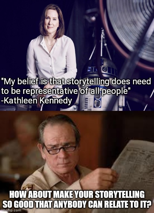 Will they EVER learn? | "My belief is that storytelling does need
to be representative of all people"

-Kathleen Kennedy; HOW ABOUT MAKE YOUR STORYTELLING SO GOOD THAT ANYBODY CAN RELATE TO IT? | image tagged in kathleen kennedy,no country for old men tommy lee jones,star wars,disney,ewok | made w/ Imgflip meme maker