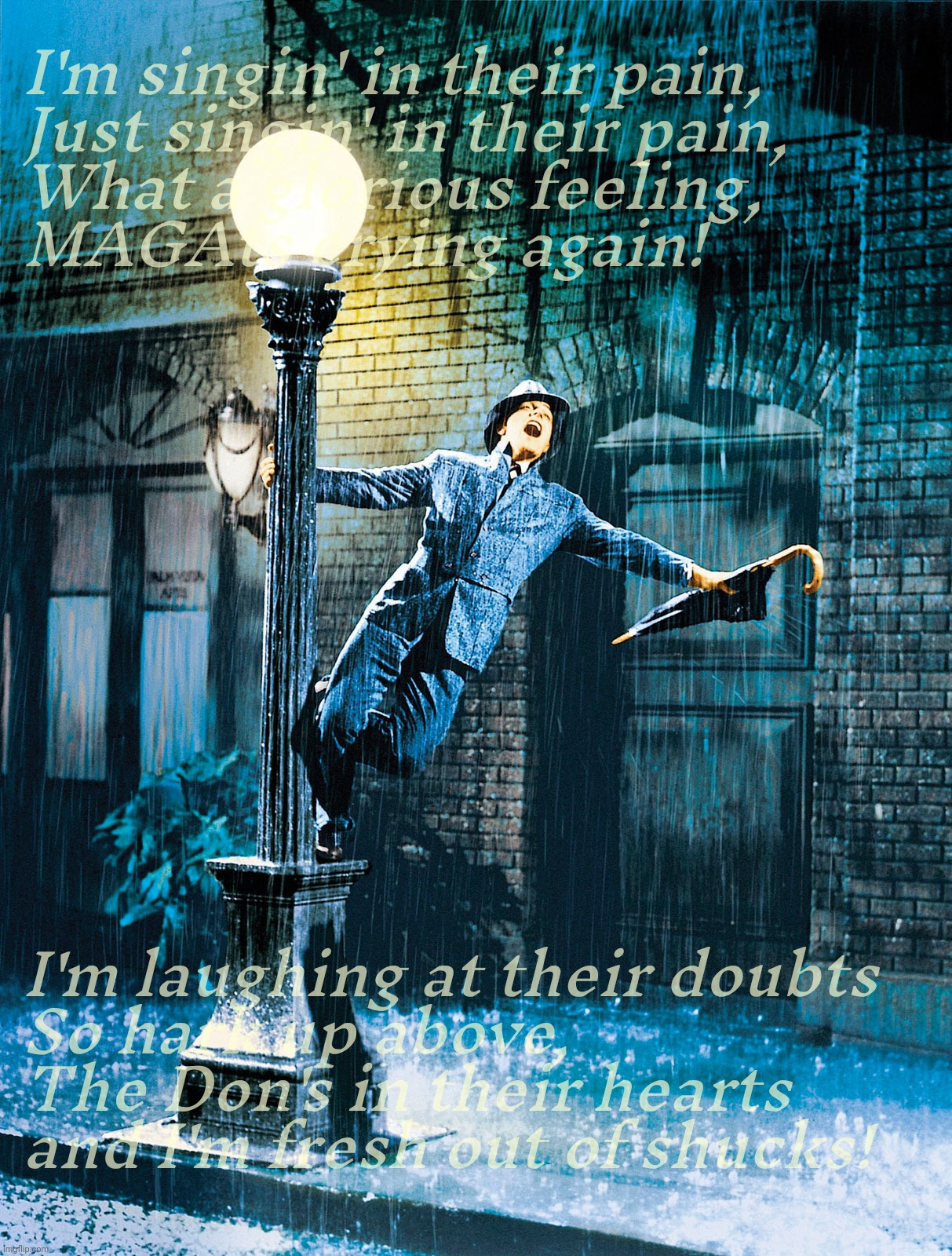 Singing in the Rain, MAGAt tears edition | I'm singin' in their pain,
Just singin' in their pain,
What a glorious feeling,
MAGAts crying again! I'm laughing at their doubts
So hark up above,
The Don's in their hearts
and I'm fresh out of shucks! | image tagged in singing in the rain,singing in their pain,magat crying again,34 counts guilty,don the con couldn't keep his silk pants on,trump | made w/ Imgflip meme maker