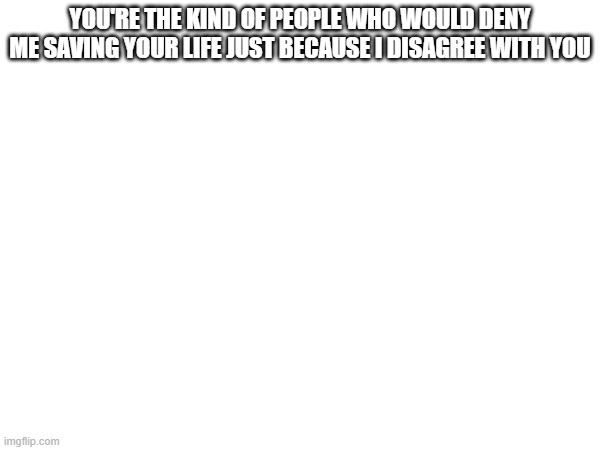 YOU'RE THE KIND OF PEOPLE WHO WOULD DENY ME SAVING YOUR LIFE JUST BECAUSE I DISAGREE WITH YOU | made w/ Imgflip meme maker