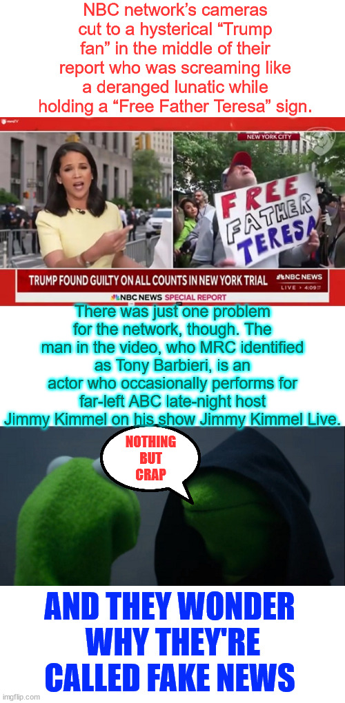 NBC... Nothing But Crap... there's a reason why the MSM is called Fake News | NBC network’s cameras cut to a hysterical “Trump fan” in the middle of their report who was screaming like a deranged lunatic while holding a “Free Father Teresa” sign. There was just one problem for the network, though. The man in the video, who MRC identified as Tony Barbieri, is an actor who occasionally performs for far-left ABC late-night host Jimmy Kimmel on his show Jimmy Kimmel Live. NOTHING BUT
CRAP; AND THEY WONDER  WHY THEY'RE CALLED FAKE NEWS | image tagged in memes,fake news,nbc,nothing but crap,even more fake than their show trial verdict | made w/ Imgflip meme maker