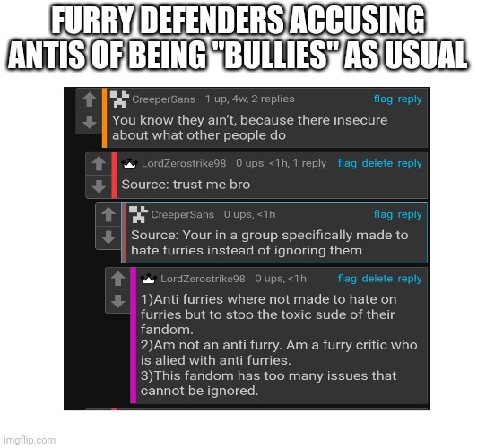 Furry defender moment | FURRY DEFENDERS ACCUSING ANTIS OF BEING "BULLIES" AS USUAL | image tagged in anti furry,cringe,wtf | made w/ Imgflip meme maker