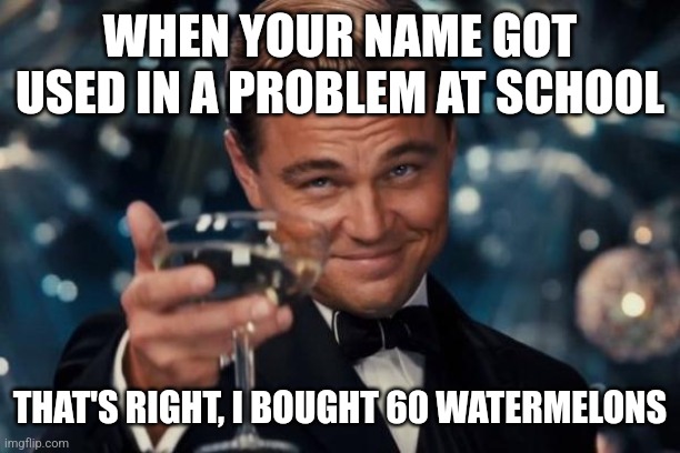 Leonardo Dicaprio Cheers | WHEN YOUR NAME GOT USED IN A PROBLEM AT SCHOOL; THAT'S RIGHT, I BOUGHT 60 WATERMELONS | image tagged in memes,leonardo dicaprio cheers | made w/ Imgflip meme maker