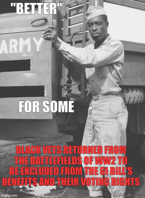 When I hear "It used to be so much better in back in the old days" | "BETTER"; FOR SOME; BLACK VETS RETURNED FROM THE BATTLEFIELDS OF WW2 TO BE EXCLUDED FROM THE GI BILL'S BENEFITS AND THEIR VOTING RIGHTS | image tagged in history,privilege,black,veterans,human rights | made w/ Imgflip meme maker