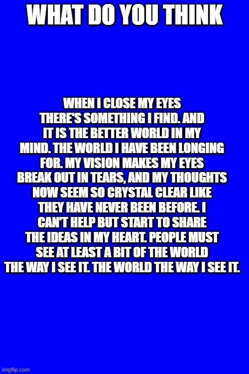 WHAT DO YOU THINK; WHEN I CLOSE MY EYES THERE'S SOMETHING I FIND. AND IT IS THE BETTER WORLD IN MY MIND. THE WORLD I HAVE BEEN LONGING FOR. MY VISION MAKES MY EYES BREAK OUT IN TEARS, AND MY THOUGHTS NOW SEEM SO CRYSTAL CLEAR LIKE THEY HAVE NEVER BEEN BEFORE. I CAN'T HELP BUT START TO SHARE THE IDEAS IN MY HEART. PEOPLE MUST SEE AT LEAST A BIT OF THE WORLD THE WAY I SEE IT. THE WORLD THE WAY I SEE IT. | made w/ Imgflip meme maker