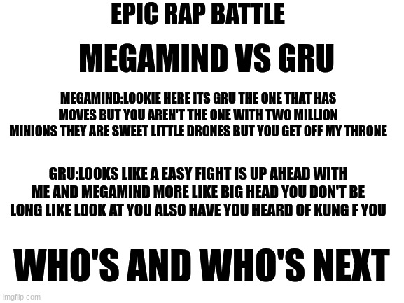 rap battle | EPIC RAP BATTLE; MEGAMIND VS GRU; MEGAMIND:LOOKIE HERE ITS GRU THE ONE THAT HAS MOVES BUT YOU AREN'T THE ONE WITH TWO MILLION MINIONS THEY ARE SWEET LITTLE DRONES BUT YOU GET OFF MY THRONE; GRU:LOOKS LIKE A EASY FIGHT IS UP AHEAD WITH ME AND MEGAMIND MORE LIKE BIG HEAD YOU DON'T BE LONG LIKE LOOK AT YOU ALSO HAVE YOU HEARD OF KUNG F YOU; WHO'S AND WHO'S NEXT | image tagged in blank white template | made w/ Imgflip meme maker