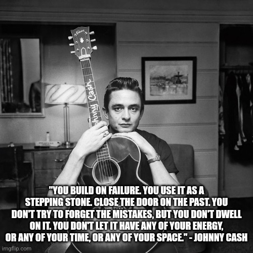 Johnny Cash on failure | "YOU BUILD ON FAILURE. YOU USE IT AS A STEPPING STONE. CLOSE THE DOOR ON THE PAST. YOU DON'T TRY TO FORGET THE MISTAKES, BUT YOU DON'T DWELL ON IT. YOU DON'T LET IT HAVE ANY OF YOUR ENERGY, OR ANY OF YOUR TIME, OR ANY OF YOUR SPACE." - JOHNNY CASH | image tagged in quote,inspirational quote,johnny cash,failure,musician | made w/ Imgflip meme maker