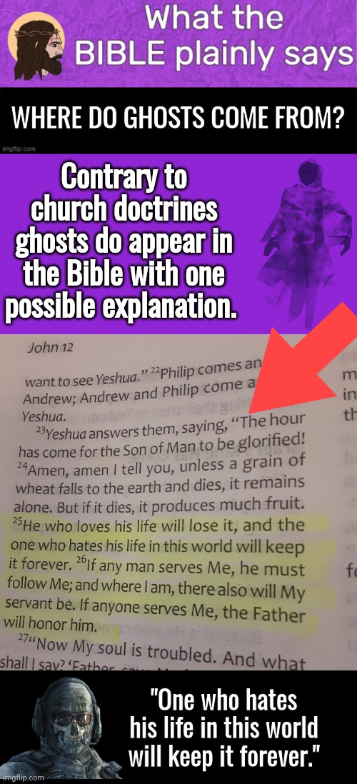 Where do ghosts come from in the bible | WHERE DO GHOSTS COME FROM? Contrary to church doctrines ghosts do appear in the Bible with one possible explanation. "One who hates his life in this world will keep it forever." | image tagged in jesus bible says headerje,black square,memes,keep calm and carry on purple,black box | made w/ Imgflip meme maker